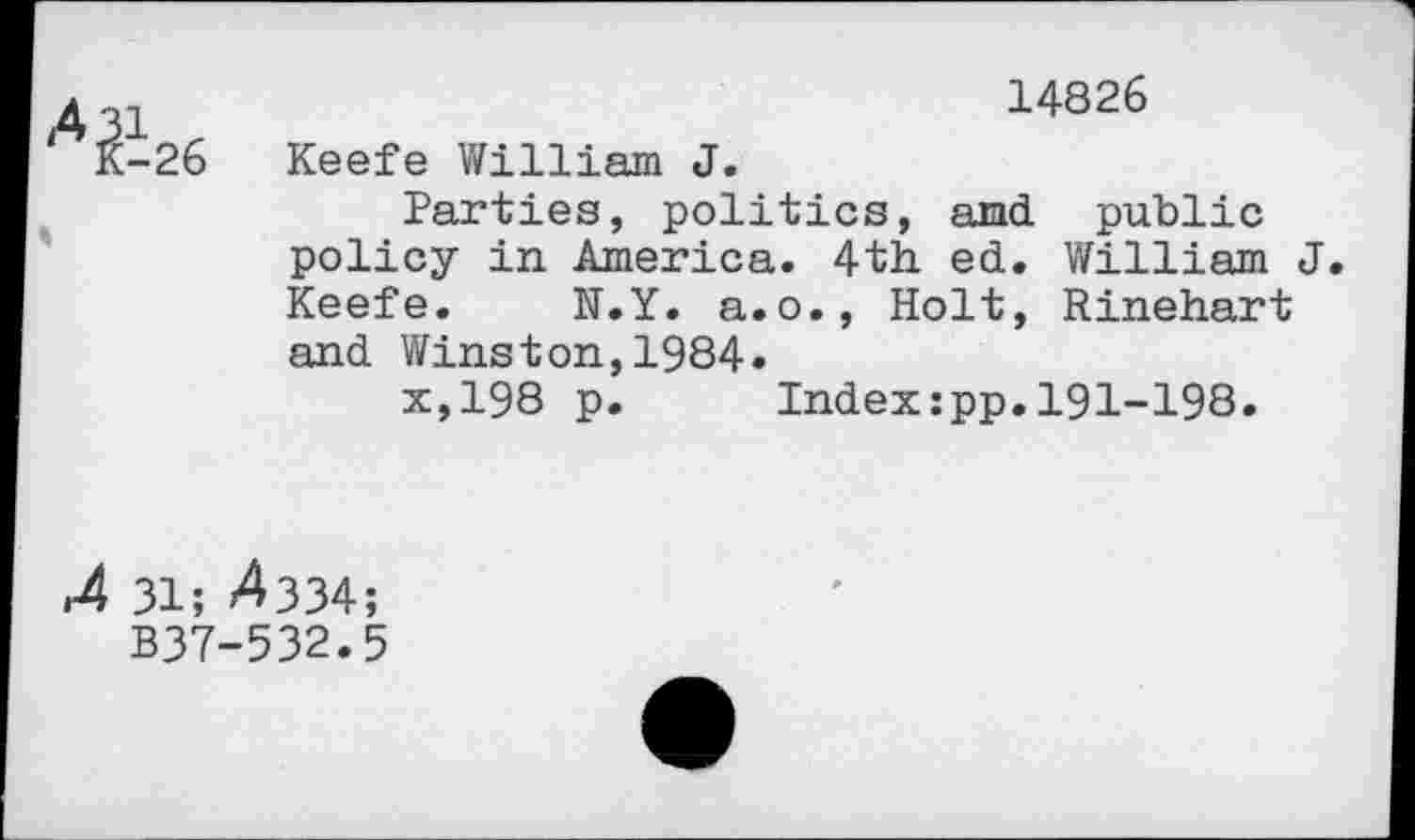 ﻿'V-26
14826
Keefe V/illiam J.
Parties, politics, and public policy in America. 4th. ed. William J. Keefe. N.Y. a.o., Holt, Rinehart and Winston,1984»
x,198 p.	Index:pp.191-198.
.4 31; ^334;
B37-532.5